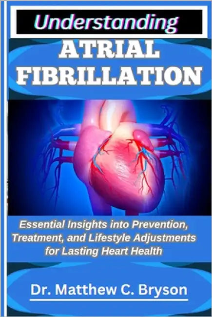 Understanding Atrial Fibrillation: Essential Insights into Prevention, Treatment, and Lifestyle Adjustments for Lasting Heart Health by C. Bryson, Matthew