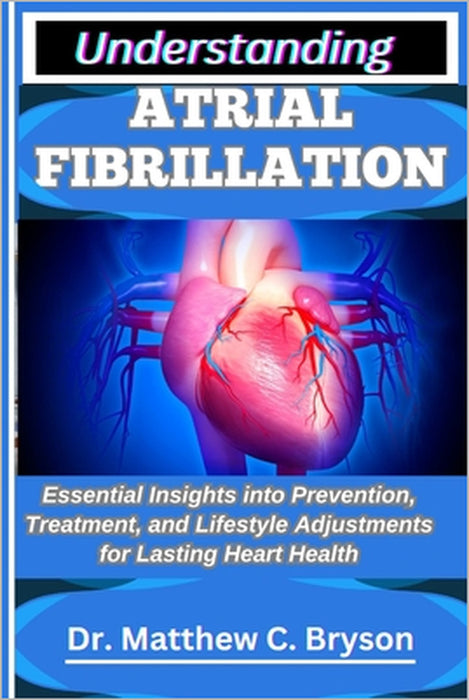 Understanding Atrial Fibrillation: Essential Insights into Prevention, Treatment, and Lifestyle Adjustments for Lasting Heart Health by Matthew C. Bryson