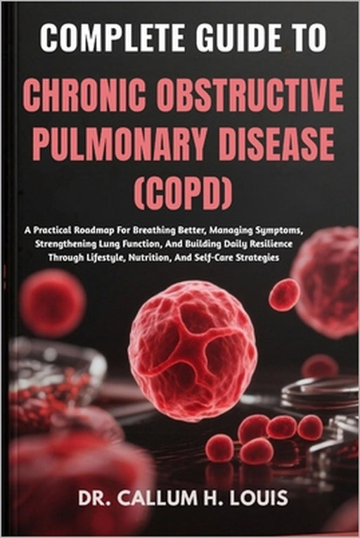 Complete Guide to Chronic Obstructive Pulmonary Disease (Copd): A Practical Roadmap For Breathing Better, Managing Symptoms, Strengthening Lung Functi by Callum H. Louis