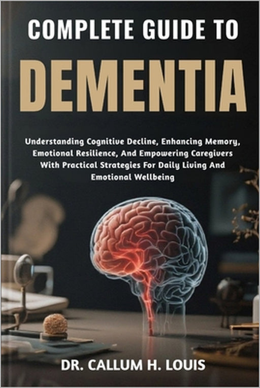Complete Guide to Dementia: Understanding Cognitive Decline, Enhancing Memory, Emotional Resilience, And Empowering Caregivers With Practical Strategi by Callum H. Louis