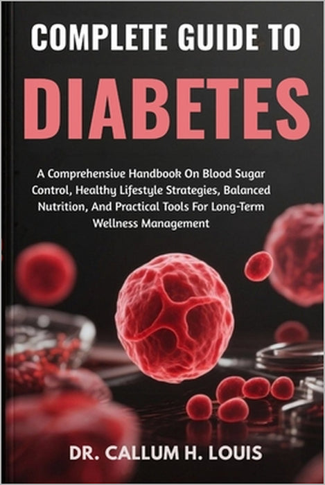 Complete Guide to Diabetes: A Comprehensive Handbook On Blood Sugar Control, Healthy Lifestyle Strategies, Balanced Nutrition, And Practical Tools For by Callum H. Louis