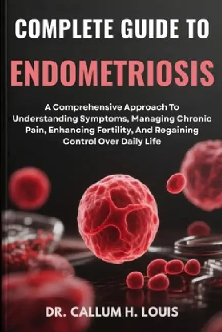 Complete Guide to Endometriosis: A Comprehensive Approach To Understanding Symptoms, Managing Chronic Pain, Enhancing Fertility, And Regaining Control by Callum H. Louis