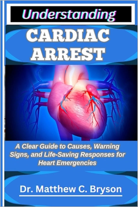 Understanding Cardiac Arrest: A Clear Guide to Causes, Warning Signs, and Life-Saving Responses for Heart Emergencies by Matthew C. Bryson