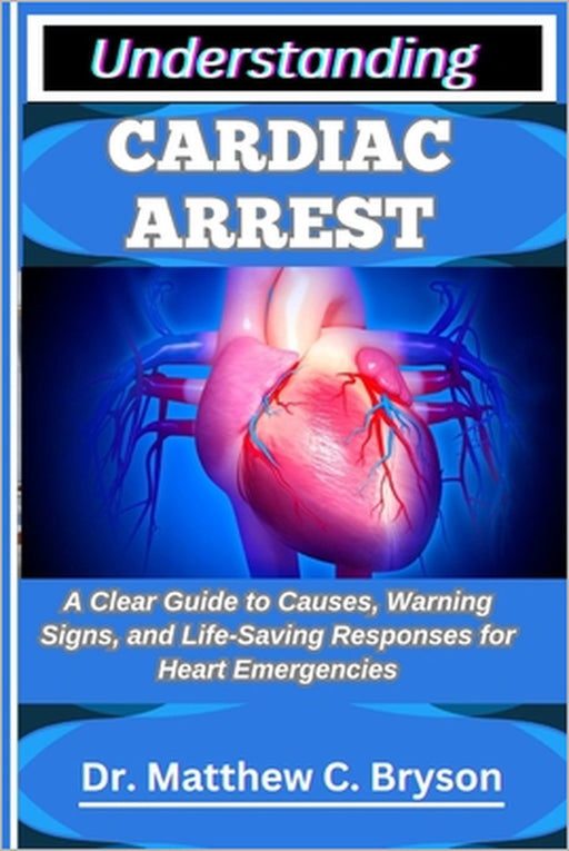 Understanding Cardiac Arrest: A Clear Guide to Causes, Warning Signs, and Life-Saving Responses for Heart Emergencies by Matthew C. Bryson