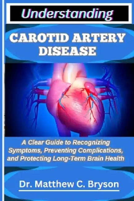 Understanding Carotid Artery Disease: A Clear Guide to Recognizing Symptoms, Preventing Complications, and Protecting Long-Term Brain Health by Matthew C. Bryson