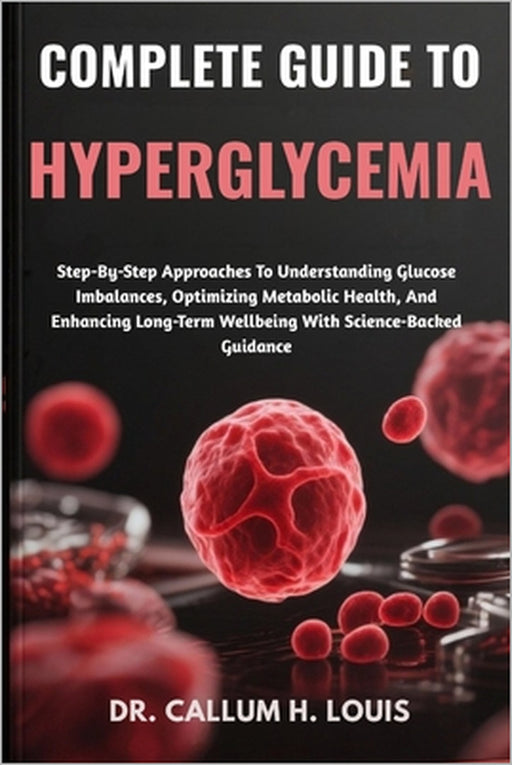 Complete Guide to Hyperglycemia: Step-By-Step Approaches To Understanding Glucose Imbalances, Optimizing Metabolic Health, And Enhancing Long-Term Wel by Callum H. Louis