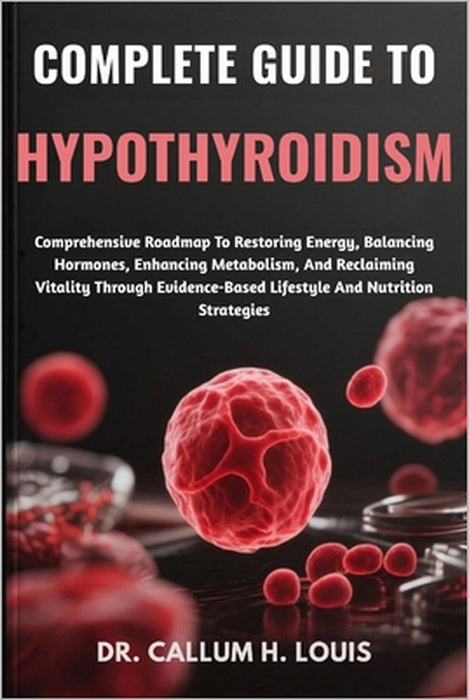 Complete Guide to Hypothyroidism: Comprehensive Roadmap To Restoring Energy, Balancing Hormones, Enhancing Metabolism, And Reclaiming Vitality Through by Callum H. Louis