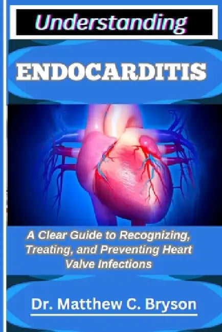 Understanding Endocarditis: A Clear Guide to Recognizing, Treating, and Preventing Heart Valve Infections by Matthew C. Bryson