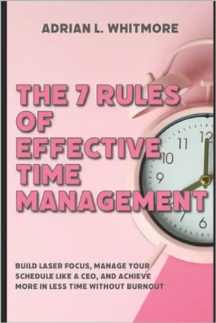 The 7 Rules of Effective Time Management: Build Laser Focus, Manage Your Schedule Like a CEO, and Achieve More in Less Time Without Burnout by Whitmore, Adrian L.