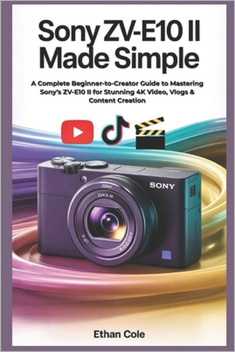 Sony ZV-E10 II Made Simple: A Complete Beginner-to-Creator Guide to Mastering Sony's ZV-E10 II for Stunning 4K Video, Vlogs & Content Creation by Ethan Cole