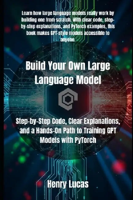 Build Your Own Large Language Model: Step-by-Step Code, Clear Explanations, and a Hands-On Path to Training GPT Models with PyTorch by Henry Lucas