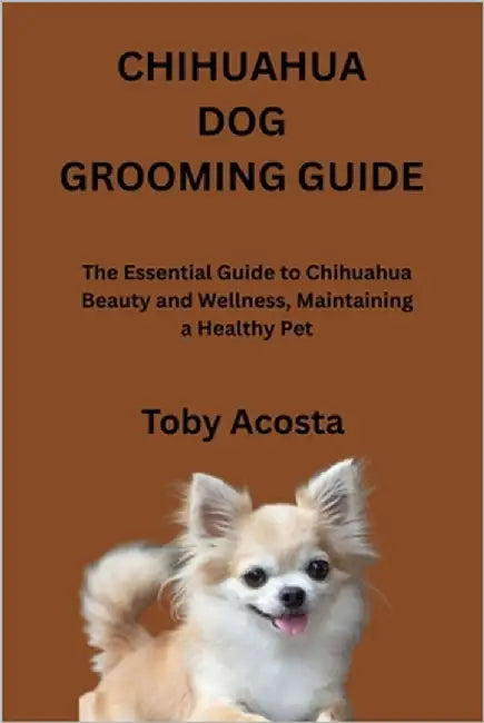 Chihuahua Dog Grooming Guide: The Essential Guide to Chihuahua Beauty and Wellness, Maintaining a Healthy Pet by Acosta, Toby