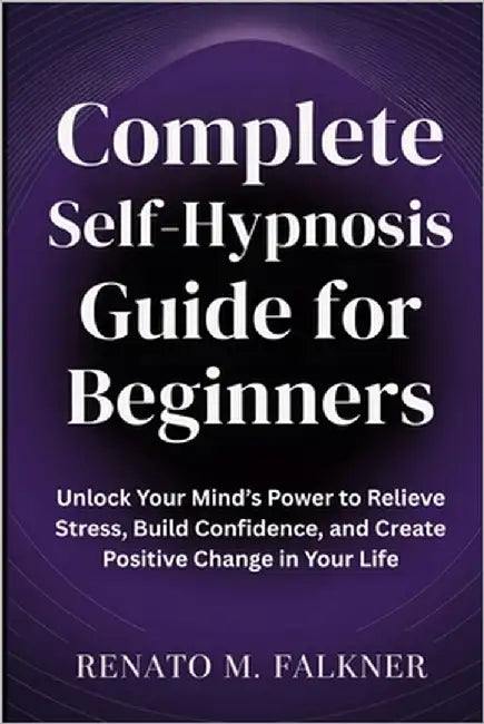 Complete Self-Hypnosis Guide for Beginners: Unlock Your Mind's Power to Relieve Stress, Build Confidence, and Create Positive Change in Your Life by Falkner, Renato M.