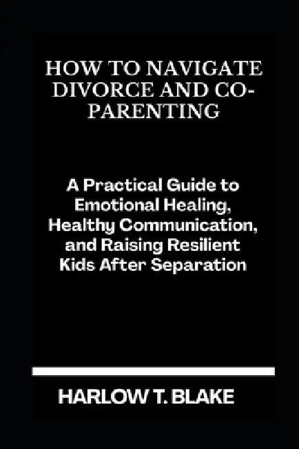 How to Navigate Divorce and Co-Parenting: A Practical Guide to Emotional Healing, Healthy Communication, and Raising Resilient Kids After Separation by Harlow T. Blake