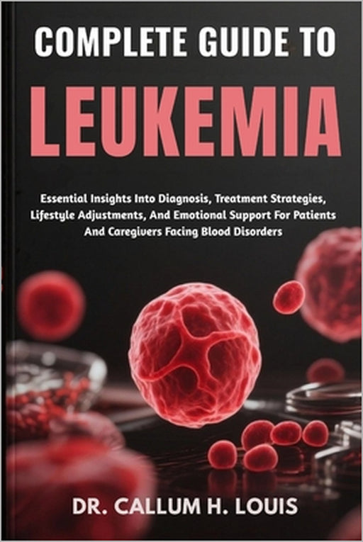 Complete Guide to Leukemia: Essential Insights Into Diagnosis, Treatment Strategies, Lifestyle Adjustments, And Emotional Support For Patients And Car by Callum H. Louis