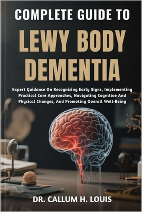 Complete Guide to Lewy Body Dementia: Expert Guidance On Recognizing Early Signs, Implementing Practical Care Approaches, Navigating Cognitive And Phy by Callum H. Louis