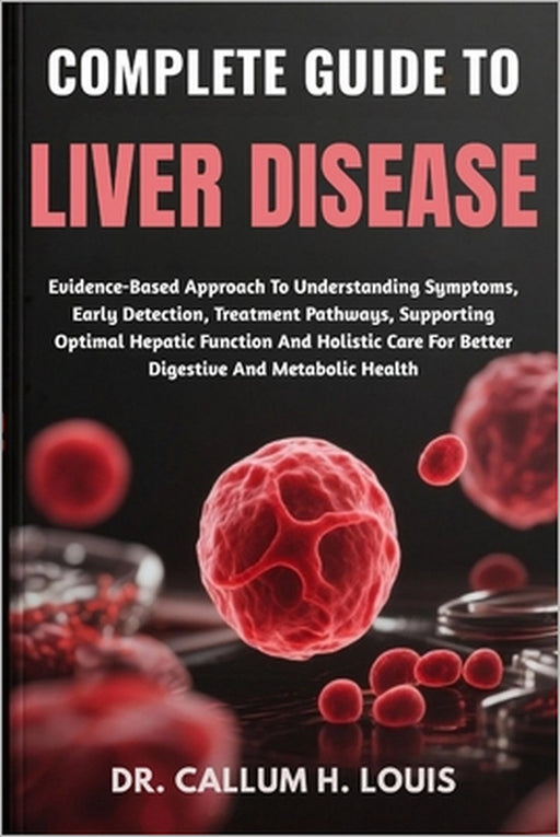 Complete Guide to Liver Disease: Evidence-Based Approach To Understanding Symptoms, Early Detection, Treatment Pathways, Supporting Optimal Hepatic Fu by Callum H. Louis
