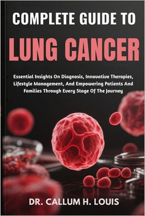 Complete Guide to Lung Cancer: Essential Insights On Diagnosis, Innovative Therapies, Lifestyle Management, And Empowering Patients And Families Throu by Callum H. Louis