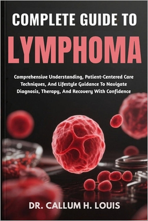 Complete Guide to Lymphoma: Comprehensive Understanding, Patient-Centered Care Techniques, And Lifestyle Guidance To Navigate Diagnosis, Therapy, And by Callum H. Louis