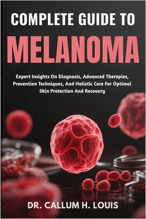 Complete Guide to Melanoma: Expert Insights On Diagnosis, Advanced Therapies, Prevention Techniques, And Holistic Care For Optimal Skin Protection And by Callum H. Louis