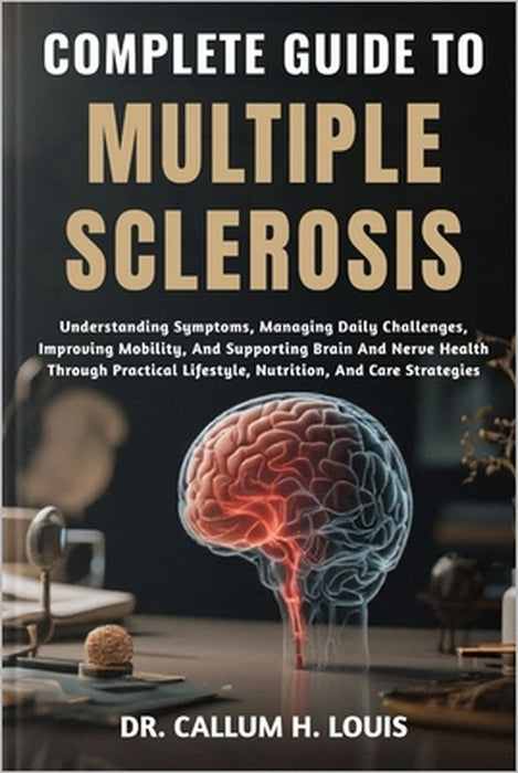 Complete Guide to Multiple Sclerosis: Understanding Symptoms, Managing Daily Challenges, Improving Mobility, And Supporting Brain And Nerve Health Thr by Callum H. Louis