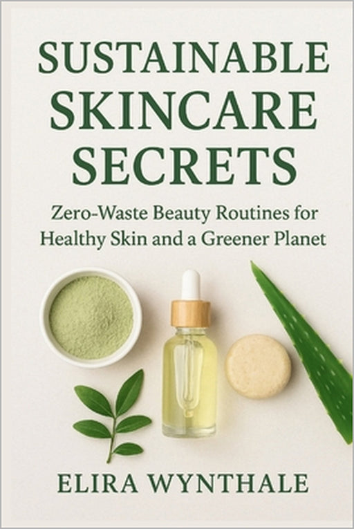 Sustainable Skincare Secrets: Zero-Waste Beauty Routines for Healthy Skin and a Greener Planet by Elira Wynthale