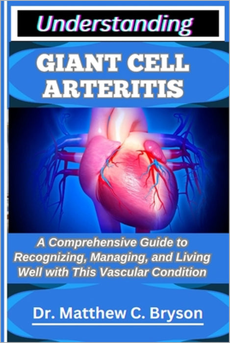 Understanding Giant Cell Arteritis: A Comprehensive Guide to Recognizing, Managing, and Living Well with This Vascular Condition by Matthew C. Bryson