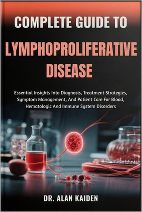 Complete Guide to Lymphoproliferative Disease: Essential Insights Into Diagnosis, Treatment Strategies, Symptom Management, And Patient Care For Blood by Alan Kaiden