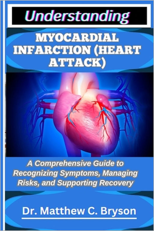 Understanding Myocardial Infarction (Heart Attack): A Comprehensive Guide to Recognizing Symptoms, Managing Risks, and Supporting Recovery by Matthew C. Bryson