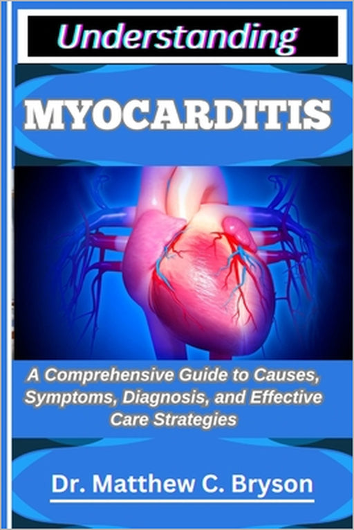 Understanding Myocarditis: A Comprehensive Guide to Causes, Symptoms, Diagnosis, and Effective Care Strategies by Matthew C. Bryson