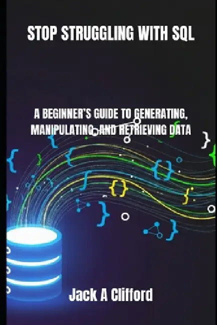 Stop Struggling with SQL: A Beginner's Guide to Generating, Manipulating, and Retrieving Data by Jack A. Clifford