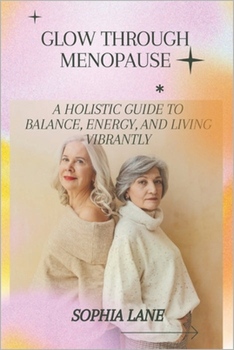 Glow Through Menopause: A Holistic Guide to Balance, Energy, and Living Vibrantly by Sophia Lane