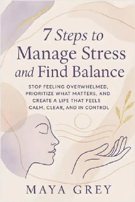 7 Steps to Manage Stress and Find Balance: Stop Feeling Overwhelmed, Prioritize What Matters, and Create a Life That Feels Calm, Clear, and in Control by Grey, Maya