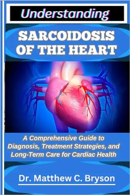 Understanding Sarcoidosis of the Heart: A Comprehensive Guide to Diagnosis, Treatment Strategies, and Long-Term Care for Cardiac Health by C. Bryson, Matthew