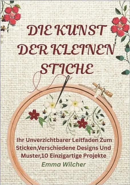 Die Kunst Der Kleinen Stiche: Ihr Unverzichtbarer Leitfaden Zum Sticken, Verschiedene Designs Und Muster,10 Einzigartige Projekte by Wilcher, Emma