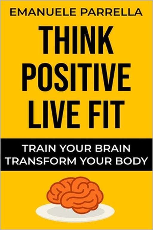 Think Positive, Live Fit: Train Your Brain, Transform Your Body by Emanuele Parrella