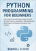 Python Programming for Beginners: Learn Python Fast with Step-by-Step Exercises and Real Projects in Automation, Web Development, Data Science, and Ma by Cliche, Burnell