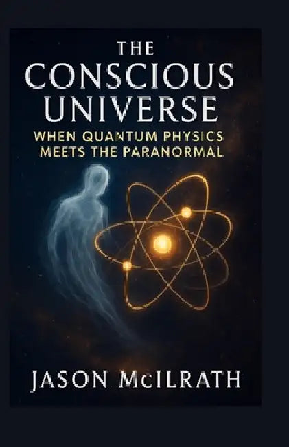The Conscious Universe: When Quantum Physics Meets the Paranormal by Jason McIlrath