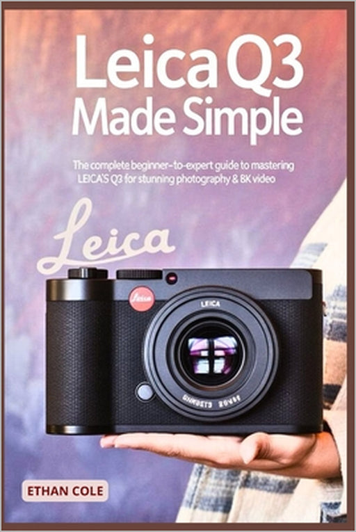Leica Q3 Made Simple: The Complete Beginner-to-Expert Guide to Mastering the Leica Q3 for Stunning Photography & 8K Video by Ethan Cole