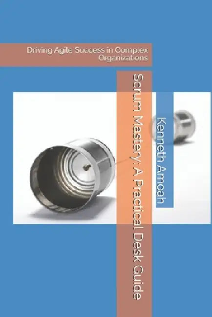 Scrum Mastery: A Practical Desk Guide: Driving Agile Success in Complex Organizations by Kenneth Amoah