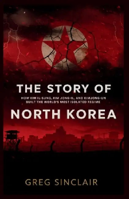 The story of north korea: How Kim Il-Sung, Kim Jong-Il, and Kim Jong-Un Built the World's Most Isolated Regime by Greg Sinclair