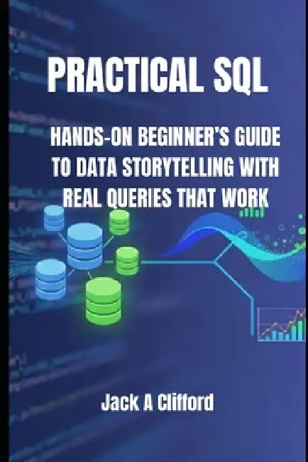 Practical SQL: Hands-On Beginner's Guide to Data Storytelling with Real Queries That Work by Jack A. Clifford
