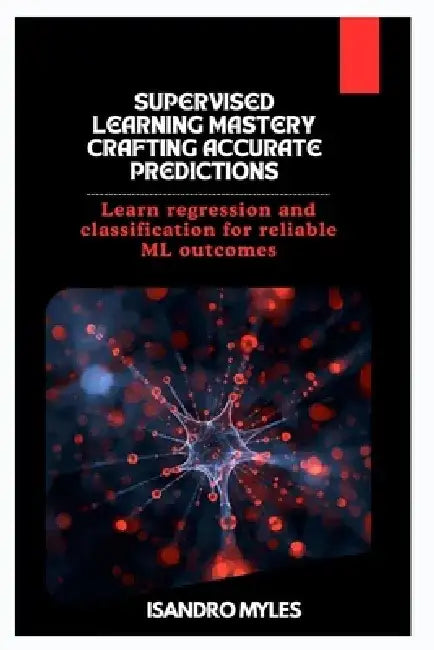 Supervised Learning Mastery Crafting Accurate Predictions: Learn regression and classification for reliable ML outcomes by Isandro Myles