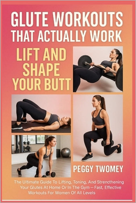 Glute Workouts That Actually Work: LIFT AND SHAPE YOUR BUTT: The Ultimate Guide To Lifting, Toning, And Strengthening Your Glutes At Home Or In The Gy by Peggy Twomey