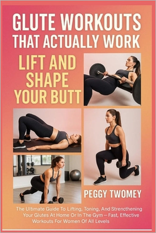 Glute Workouts That Actually Work: LIFT AND SHAPE YOUR BUTT: The Ultimate Guide To Lifting, Toning, And Strengthening Your Glutes At Home Or In The Gy by Peggy Twomey