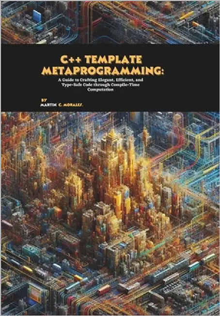 C++ Template Metaprogramming: A Guide to Crafting Elegant, Efficient, and Type-Safe Code through Compile-Time Computation by C. Morales, Martin