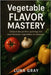 Vegetable Flavor Mastery: Unlock the perfect pairings for your favorite vegetables in minutes by Gray, Luna