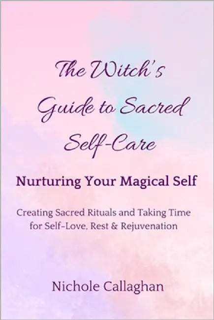 The Witch's Guide to Sacred Self-Care: Nurturing Your Magical Self-Creating Sacred Rituals and Taking Time for Self-Love, Rest, and Rejuvenation by Callaghan, Nichole