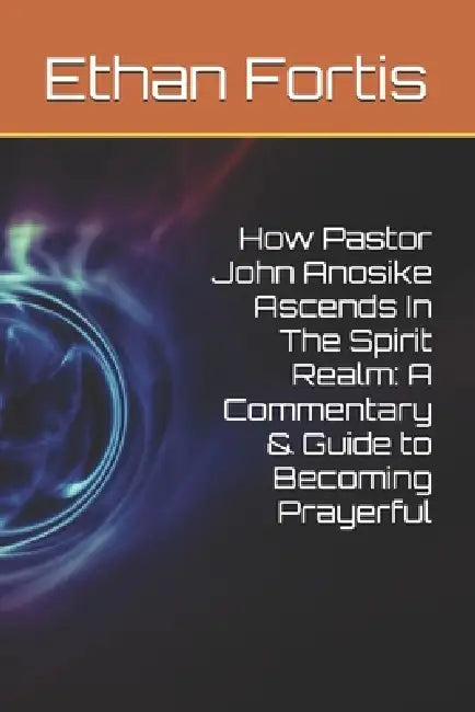 How Pastor John Anosike Ascends In The Spirit Realm: A Commentary & Guide to Becoming Prayerful by Ethan Fortis