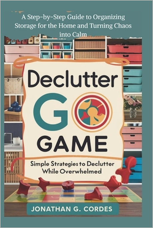 Declutter Go Game: Simple Strategies To Declutter While Overwhelmed: A Step-by-Step Guide to Organizing Storage for the Home and Turning Chaos into Ca by Jonathan G. Cordes